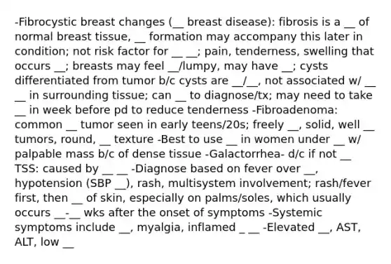 -Fibrocystic breast changes (__ breast disease): fibrosis is a __ of normal breast tissue, __ formation may accompany this later in condition; not risk factor for __ __; pain, tenderness, swelling that occurs __; breasts may feel __/lumpy, may have __; cysts differentiated from tumor b/c cysts are __/__, not associated w/ __ __ in surrounding tissue; can __ to diagnose/tx; may need to take __ in week before pd to reduce tenderness -Fibroadenoma: common __ tumor seen in early teens/20s; freely __, solid, well __ tumors, round, __ texture -Best to use __ in women under __ w/ palpable mass b/c of dense tissue -Galactorrhea- d/c if not __ TSS: caused by __ __ -Diagnose based on fever over __, hypotension (SBP __), rash, multisystem involvement; rash/fever first, then __ of skin, especially on palms/soles, which usually occurs __-__ wks after the onset of symptoms -Systemic symptoms include __, myalgia, inflamed _ __ -Elevated __, AST, ALT, low __