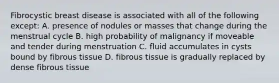 Fibrocystic breast disease is associated with all of the following except: A. presence of nodules or masses that change during the menstrual cycle B. high probability of malignancy if moveable and tender during menstruation C. fluid accumulates in cysts bound by fibrous tissue D. fibrous tissue is gradually replaced by dense fibrous tissue