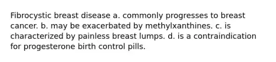 Fibrocystic breast disease a. commonly progresses to breast cancer. b. may be exacerbated by methylxanthines. c. is characterized by painless breast lumps. d. is a contraindication for progesterone birth control pills.