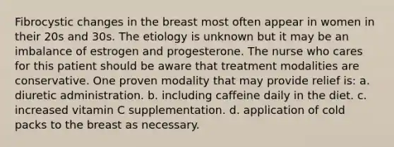 Fibrocystic changes in the breast most often appear in women in their 20s and 30s. The etiology is unknown but it may be an imbalance of estrogen and progesterone. The nurse who cares for this patient should be aware that treatment modalities are conservative. One proven modality that may provide relief is: a. diuretic administration. b. including caffeine daily in the diet. c. increased vitamin C supplementation. d. application of cold packs to the breast as necessary.