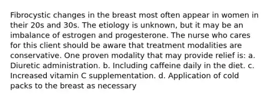 Fibrocystic changes in the breast most often appear in women in their 20s and 30s. The etiology is unknown, but it may be an imbalance of estrogen and progesterone. The nurse who cares for this client should be aware that treatment modalities are conservative. One proven modality that may provide relief is: a. Diuretic administration. b. Including caffeine daily in the diet. c. Increased vitamin C supplementation. d. Application of cold packs to the breast as necessary