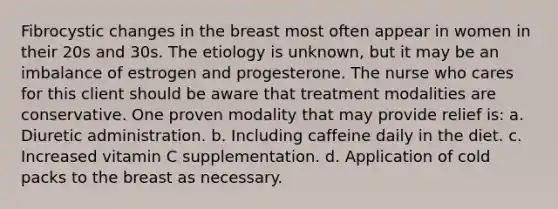 Fibrocystic changes in the breast most often appear in women in their 20s and 30s. The etiology is unknown, but it may be an imbalance of estrogen and progesterone. The nurse who cares for this client should be aware that treatment modalities are conservative. One proven modality that may provide relief is: a. Diuretic administration. b. Including caffeine daily in the diet. c. Increased vitamin C supplementation. d. Application of cold packs to the breast as necessary.