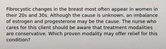 Fibrocystic changes in the breast most often appear in women in their 20s and 30s. Although the cause is unknown, an imbalance of estrogen and progesterone may be the cause. The nurse who cares for this client should be aware that treatment modalities are conservative. Which proven modality may offer relief for this condition?