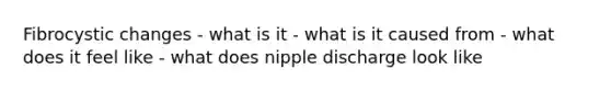 Fibrocystic changes - what is it - what is it caused from - what does it feel like - what does nipple discharge look like