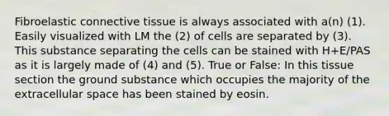 Fibroelastic <a href='https://www.questionai.com/knowledge/kYDr0DHyc8-connective-tissue' class='anchor-knowledge'>connective tissue</a> is always associated with a(n) (1). Easily visualized with LM the (2) of cells are separated by (3). This substance separating the cells can be stained with H+E/PAS as it is largely made of (4) and (5). True or False: In this tissue section the ground substance which occupies the majority of the extracellular space has been stained by eosin.