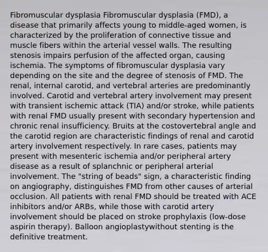 Fibromuscular dysplasia Fibromuscular dysplasia (FMD), a disease that primarily affects young to middle-aged women, is characterized by the proliferation of connective tissue and muscle fibers within the arterial vessel walls. The resulting stenosis impairs perfusion of the affected organ, causing ischemia. The symptoms of fibromuscular dysplasia vary depending on the site and the degree of stenosis of FMD. The renal, internal carotid, and vertebral arteries are predominantly involved. Carotid and vertebral artery involvement may present with transient ischemic attack (TIA) and/or stroke, while patients with renal FMD usually present with secondary hypertension and chronic renal insufficiency. Bruits at the costovertebral angle and the carotid region are characteristic findings of renal and carotid artery involvement respectively. In rare cases, patients may present with mesenteric ischemia and/or peripheral artery disease as a result of splanchnic or peripheral arterial involvement. The "string of beads" sign, a characteristic finding on angiography, distinguishes FMD from other causes of arterial occlusion. All patients with renal FMD should be treated with ACE inhibitors and/or ARBs, while those with carotid artery involvement should be placed on stroke prophylaxis (low-dose aspirin therapy). Balloon angioplastywithout stenting is the definitive treatment.