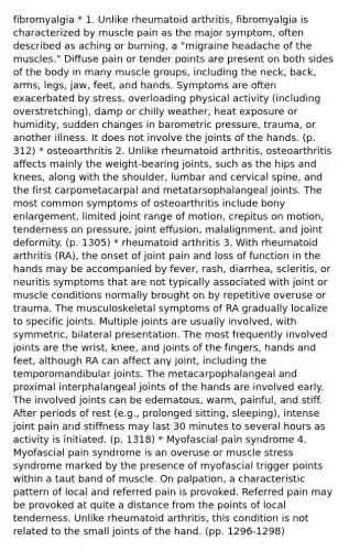 fibromyalgia * 1. Unlike rheumatoid arthritis, fibromyalgia is characterized by muscle pain as the major symptom, often described as aching or burning, a "migraine headache of the muscles." Diffuse pain or tender points are present on both sides of the body in many muscle groups, including the neck, back, arms, legs, jaw, feet, and hands. Symptoms are often exacerbated by stress, overloading physical activity (including overstretching), damp or chilly weather, heat exposure or humidity, sudden changes in barometric pressure, trauma, or another illness. It does not involve the joints of the hands. (p. 312) * osteoarthritis 2. Unlike rheumatoid arthritis, osteoarthritis affects mainly the weight-bearing joints, such as the hips and knees, along with the shoulder, lumbar and cervical spine, and the first carpometacarpal and metatarsophalangeal joints. The most common symptoms of osteoarthritis include bony enlargement, limited joint range of motion, crepitus on motion, tenderness on pressure, joint effusion, malalignment, and joint deformity. (p. 1305) * rheumatoid arthritis 3. With rheumatoid arthritis (RA), the onset of joint pain and loss of function in the hands may be accompanied by fever, rash, diarrhea, scleritis, or neuritis symptoms that are not typically associated with joint or muscle conditions normally brought on by repetitive overuse or trauma. The musculoskeletal symptoms of RA gradually localize to specific joints. Multiple joints are usually involved, with symmetric, bilateral presentation. The most frequently involved joints are the wrist, knee, and joints of the fingers, hands and feet, although RA can affect any joint, including the temporomandibular joints. The metacarpophalangeal and proximal interphalangeal joints of the hands are involved early. The involved joints can be edematous, warm, painful, and stiff. After periods of rest (e.g., prolonged sitting, sleeping), intense joint pain and stiffness may last 30 minutes to several hours as activity is initiated. (p. 1318) * Myofascial pain syndrome 4. Myofascial pain syndrome is an overuse or muscle stress syndrome marked by the presence of myofascial trigger points within a taut band of muscle. On palpation, a characteristic pattern of local and referred pain is provoked. Referred pain may be provoked at quite a distance from the points of local tenderness. Unlike rheumatoid arthritis, this condition is not related to the small joints of the hand. (pp. 1296-1298)