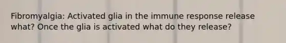 Fibromyalgia: Activated glia in the immune response release what? Once the glia is activated what do they release?