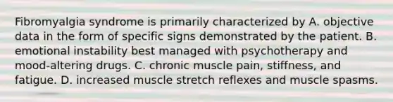 Fibromyalgia syndrome is primarily characterized by A. objective data in the form of specific signs demonstrated by the patient. B. emotional instability best managed with psychotherapy and mood-altering drugs. C. chronic muscle pain, stiffness, and fatigue. D. increased muscle stretch reflexes and muscle spasms.