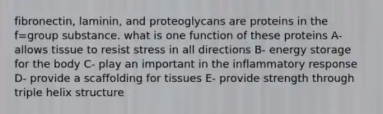 fibronectin, laminin, and proteoglycans are proteins in the f=group substance. what is one function of these proteins A- allows tissue to resist stress in all directions B- energy storage for the body C- play an important in the inflammatory response D- provide a scaffolding for tissues E- provide strength through triple helix structure