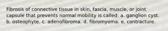 Fibrosis of connective tissue in skin, fascia, muscle, or joint capsule that prevents normal mobility is called: a. ganglion cyst. b. osteophyte. c. adenofibroma. d. fibromyoma. e. contracture.