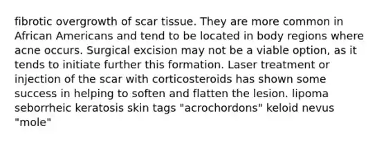 fibrotic overgrowth of scar tissue. They are more common in African Americans and tend to be located in body regions where acne occurs. Surgical excision may not be a viable option, as it tends to initiate further this formation. Laser treatment or injection of the scar with corticosteroids has shown some success in helping to soften and flatten the lesion. lipoma seborrheic keratosis skin tags "acrochordons" keloid nevus "mole"