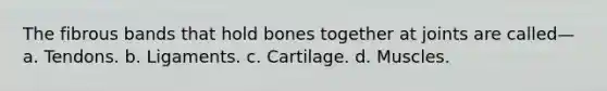 The fibrous bands that hold bones together at joints are called— a. Tendons. b. Ligaments. c. Cartilage. d. Muscles.