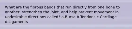 What are the fibrous bands that run directly from one bone to another, strengthen the joint, and help prevent movement in undesirable directions called? a.Bursa b.Tendons c.Cartilage d.Ligaments