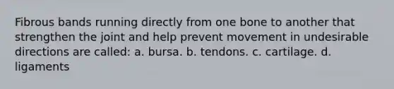 Fibrous bands running directly from one bone to another that strengthen the joint and help prevent movement in undesirable directions are called: a. bursa. b. tendons. c. cartilage. d. ligaments