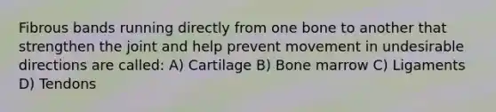 Fibrous bands running directly from one bone to another that strengthen the joint and help prevent movement in undesirable directions are called: A) Cartilage B) Bone marrow C) Ligaments D) Tendons