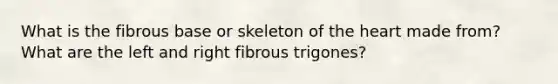 What is the fibrous base or skeleton of the heart made from? What are the left and right fibrous trigones?