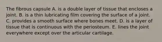 The fibrous capsule A. is a double layer of tissue that encloses a joint. B. is a thin lubricating film covering the surface of a joint. C. provides a smooth surface where bones meet. D. is a layer of tissue that is continuous with the periosteum. E. lines the joint everywhere except over the articular cartilage.