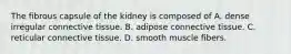 The fibrous capsule of the kidney is composed of A. dense irregular connective tissue. B. adipose connective tissue. C. reticular connective tissue. D. smooth muscle fibers.