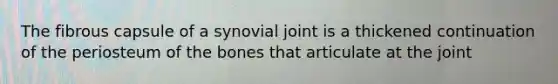 The fibrous capsule of a synovial joint is a thickened continuation of the periosteum of the bones that articulate at the joint