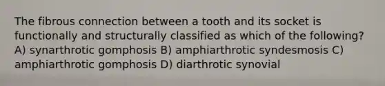 The fibrous connection between a tooth and its socket is functionally and structurally classified as which of the following? A) synarthrotic gomphosis B) amphiarthrotic syndesmosis C) amphiarthrotic gomphosis D) diarthrotic synovial