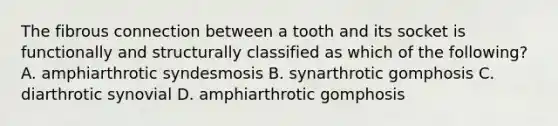 The fibrous connection between a tooth and its socket is functionally and structurally classified as which of the following? A. amphiarthrotic syndesmosis B. synarthrotic gomphosis C. diarthrotic synovial D. amphiarthrotic gomphosis