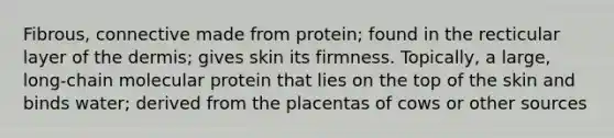 Fibrous, connective made from protein; found in the recticular layer of the dermis; gives skin its firmness. Topically, a large, long-chain molecular protein that lies on the top of the skin and binds water; derived from the placentas of cows or other sources