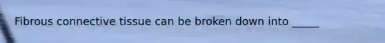 Fibrous connective tissue can be broken down into _____