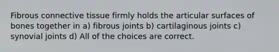 Fibrous connective tissue firmly holds the articular surfaces of bones together in a) fibrous joints b) cartilaginous joints c) synovial joints d) All of the choices are correct.