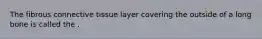 The fibrous connective tissue layer covering the outside of a long bone is called the .