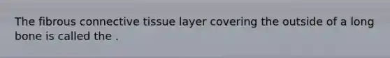 The fibrous connective tissue layer covering the outside of a long bone is called the .