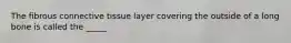 The fibrous connective tissue layer covering the outside of a long bone is called the _____