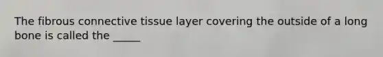 The fibrous connective tissue layer covering the outside of a long bone is called the _____