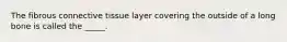 The fibrous connective tissue layer covering the outside of a long bone is called the _____.