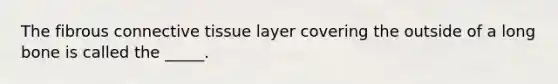 The fibrous connective tissue layer covering the outside of a long bone is called the _____.