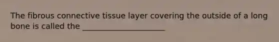 The fibrous connective tissue layer covering the outside of a long bone is called the _____________________