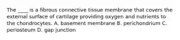 The ____ is a fibrous connective tissue membrane that covers the external surface of cartilage providing oxygen and nutrients to the chondrocytes. A. basement membrane B. perichondrium C. periosteum D. gap junction