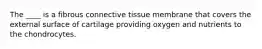 The ____ is a fibrous connective tissue membrane that covers the external surface of cartilage providing oxygen and nutrients to the chondrocytes.