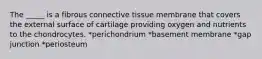 The _____ is a fibrous connective tissue membrane that covers the external surface of cartilage providing oxygen and nutrients to the chondrocytes. *perichondrium *basement membrane *gap junction *periosteum