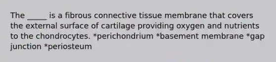 The _____ is a fibrous connective tissue membrane that covers the external surface of cartilage providing oxygen and nutrients to the chondrocytes. *perichondrium *basement membrane *gap junction *periosteum