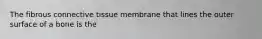 The fibrous connective tissue membrane that lines the outer surface of a bone is the