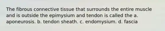 The fibrous connective tissue that surrounds the entire muscle and is outside the epimysium and tendon is called the a. aponeurosis. b. tendon sheath. c. endomysium. d. fascia