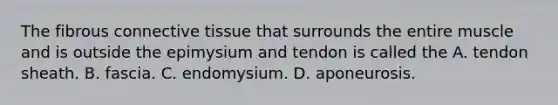 The fibrous connective tissue that surrounds the entire muscle and is outside the epimysium and tendon is called the A. tendon sheath. B. fascia. C. endomysium. D. aponeurosis.