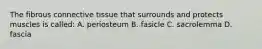 The fibrous connective tissue that surrounds and protects muscles is called: A. periosteum B. fasicle C. sacrolemma D. fascia