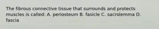 The fibrous connective tissue that surrounds and protects muscles is called: A. periosteum B. fasicle C. sacrolemma D. fascia