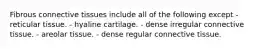 Fibrous connective tissues include all of the following except - reticular tissue. - hyaline cartilage. - dense irregular connective tissue. - areolar tissue. - dense regular connective tissue.