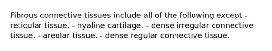 Fibrous connective tissues include all of the following except - reticular tissue. - hyaline cartilage. - dense irregular connective tissue. - areolar tissue. - dense regular connective tissue.