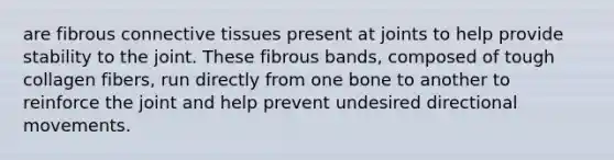 are fibrous connective tissues present at joints to help provide stability to the joint. These fibrous bands, composed of tough collagen fibers, run directly from one bone to another to reinforce the joint and help prevent undesired directional movements.