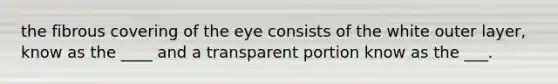 the fibrous covering of the eye consists of the white outer layer, know as the ____ and a transparent portion know as the ___.