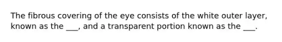 The fibrous covering of the eye consists of the white outer layer, known as the ___, and a transparent portion known as the ___.